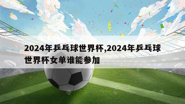 2024年乒乓球世界杯,2024年乒乓球世界杯女单谁能参加