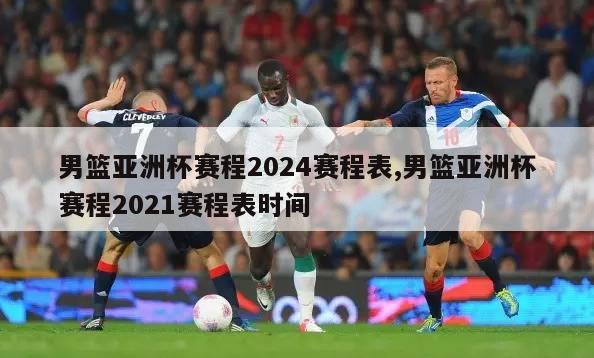 男篮亚洲杯赛程2024赛程表,男篮亚洲杯赛程2021赛程表时间