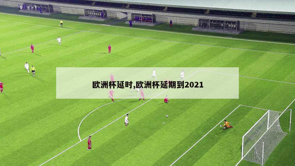 欧洲杯延时,欧洲杯延期到2021