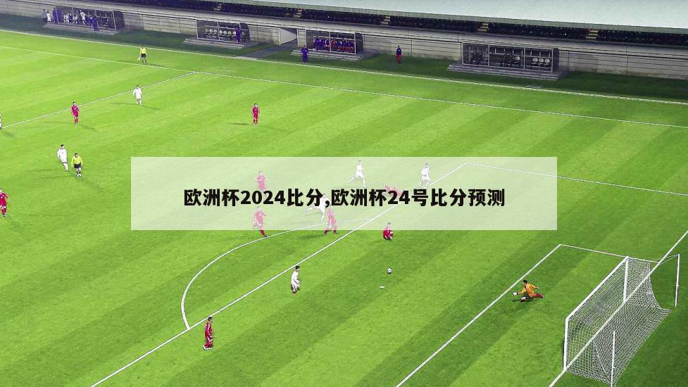 欧洲杯2024比分,欧洲杯24号比分预测