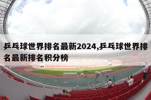 乒乓球世界排名最新2024,乒乓球世界排名最新排名积分榜