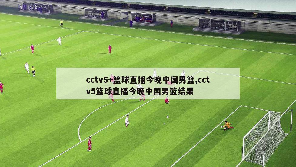 cctv5+篮球直播今晚中国男篮,cctv5篮球直播今晚中国男篮结果