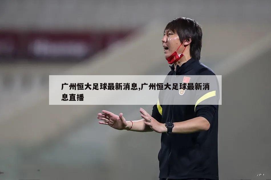 广州恒大足球最新消息,广州恒大足球最新消息直播