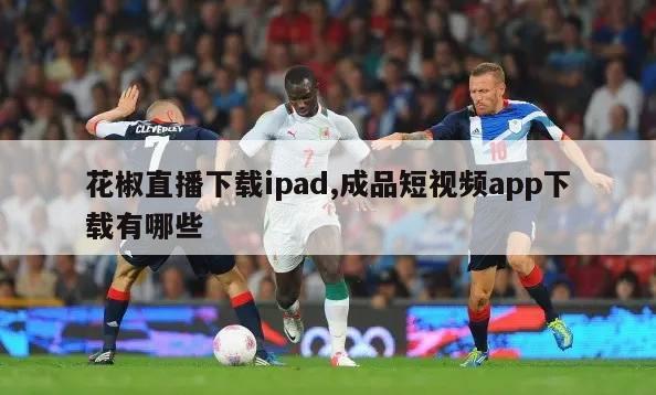 花椒直播下载ipad,成品短视频app下载有哪些