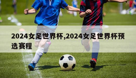 2024女足世界杯,2024女足世界杯预选赛程