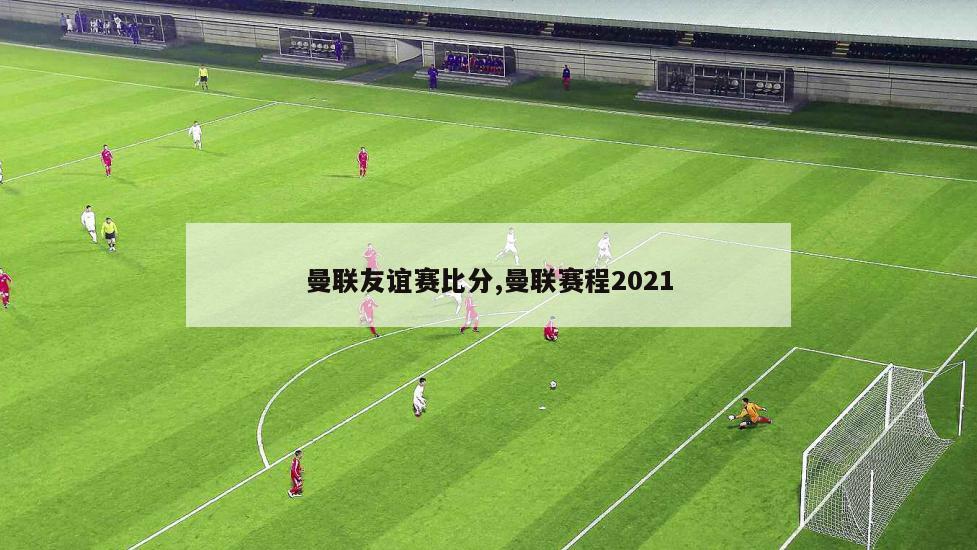 曼联友谊赛比分,曼联赛程2021