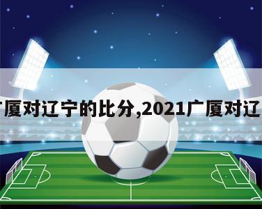 广厦对辽宁的比分,2021广厦对辽宁