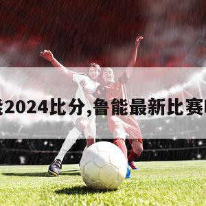 鲁能2024比分,鲁能最新比赛时间