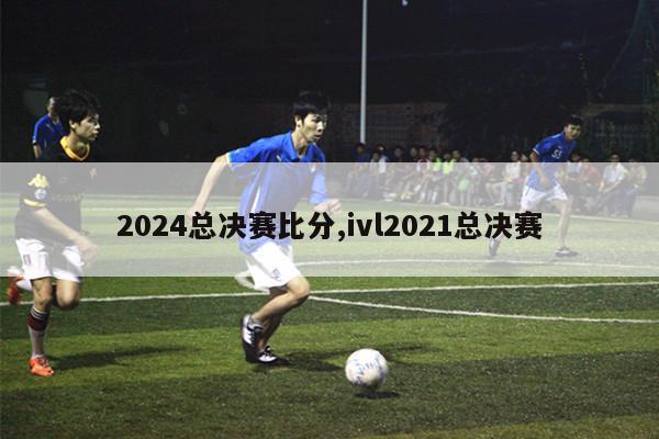 2024总决赛比分,ivl2021总决赛