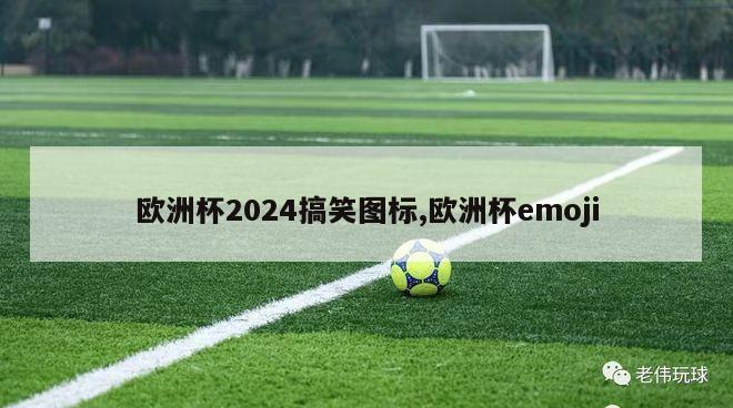 欧洲杯2024搞笑图标,欧洲杯emoji