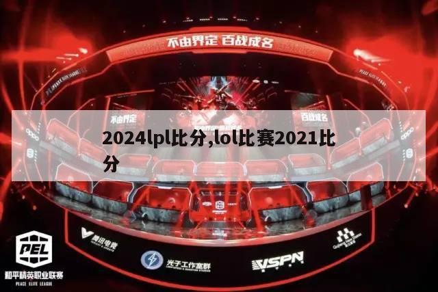 2024lpl比分,lol比赛2021比分