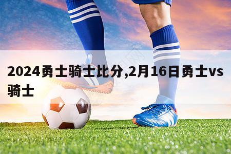 2024勇士骑士比分,2月16日勇士vs骑士