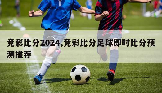 竞彩比分2024,竞彩比分足球即时比分预测推荐