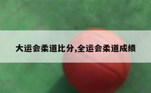 大运会柔道比分,全运会柔道成绩