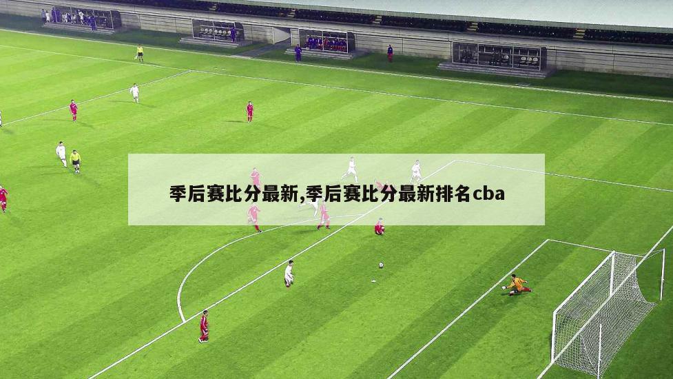 季后赛比分最新,季后赛比分最新排名cba