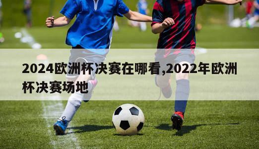 2024欧洲杯决赛在哪看,2022年欧洲杯决赛场地