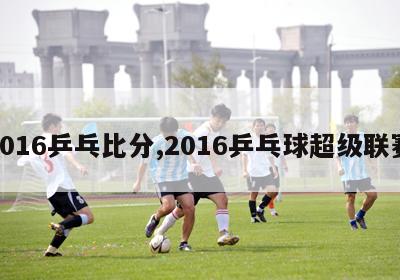 2016乒乓比分,2016乒乓球超级联赛