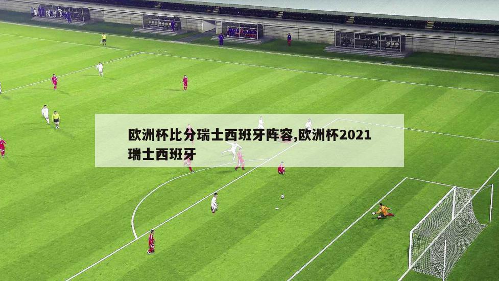 欧洲杯比分瑞士西班牙阵容,欧洲杯2021瑞士西班牙