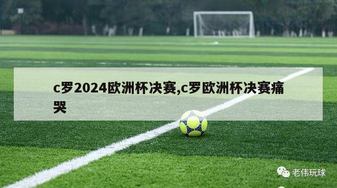 c罗2024欧洲杯决赛,c罗欧洲杯决赛痛哭