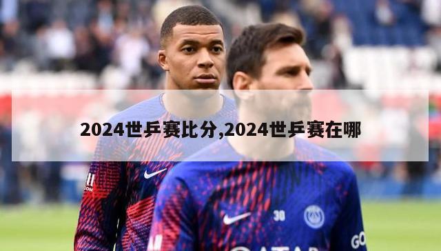 2024世乒赛比分,2024世乒赛在哪