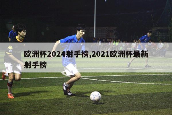 欧洲杯2024射手榜,2021欧洲杯最新射手榜