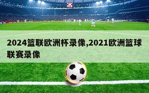 2024篮联欧洲杯录像,2021欧洲篮球联赛录像