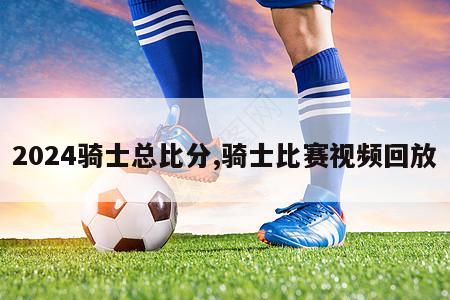 2024骑士总比分,骑士比赛视频回放