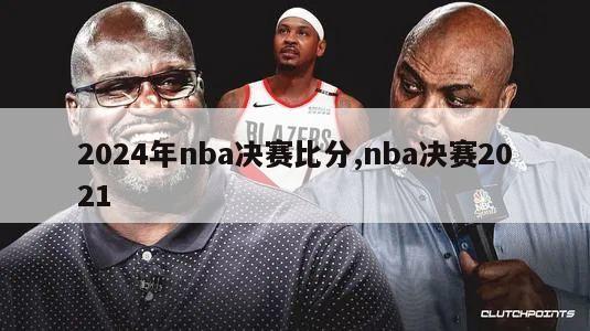 2024年nba决赛比分,nba决赛2021