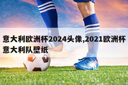 意大利欧洲杯2024头像,2021欧洲杯意大利队壁纸