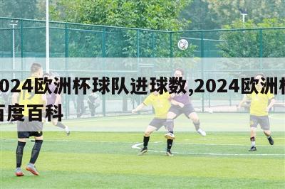 2024欧洲杯球队进球数,2024欧洲杯百度百科