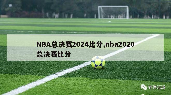 NBA总决赛2024比分,nba2020总决赛比分