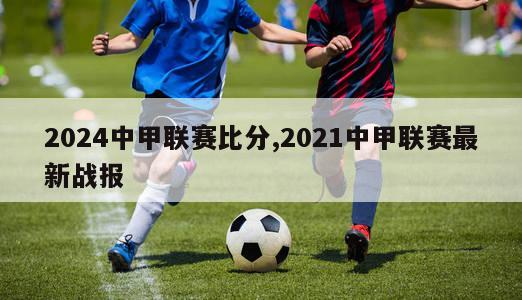 2024中甲联赛比分,2021中甲联赛最新战报