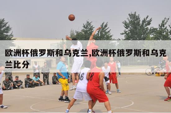 欧洲杯俄罗斯和乌克兰,欧洲杯俄罗斯和乌克兰比分