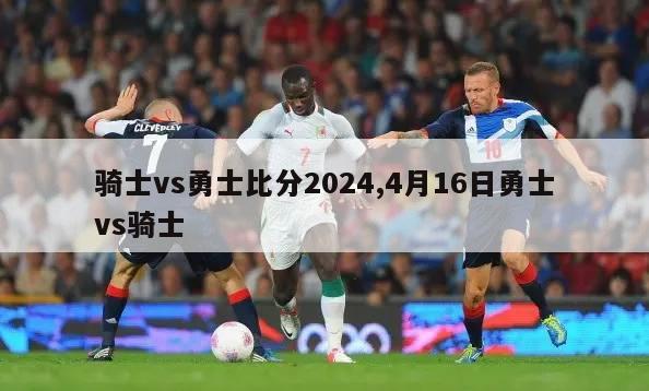 骑士vs勇士比分2024,4月16日勇士vs骑士