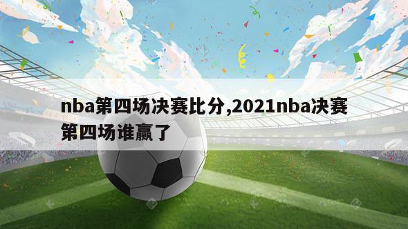 nba第四场决赛比分,2021nba决赛第四场谁赢了