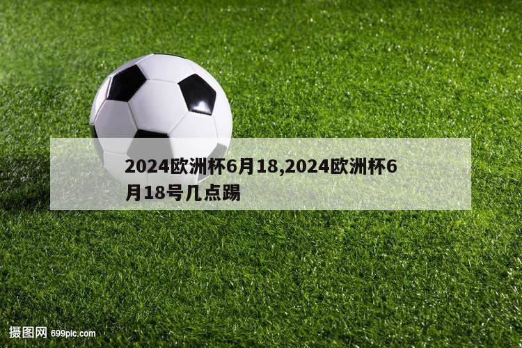 2024欧洲杯6月18,2024欧洲杯6月18号几点踢