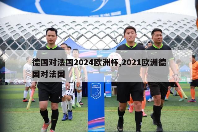 德国对法国2024欧洲杯,2021欧洲德国对法国